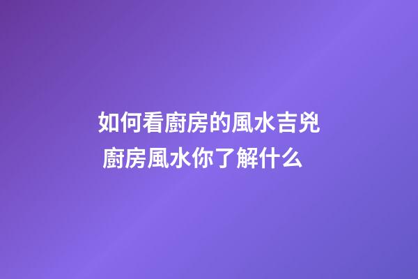 如何看廚房的風水吉兇 廚房風水你了解什么